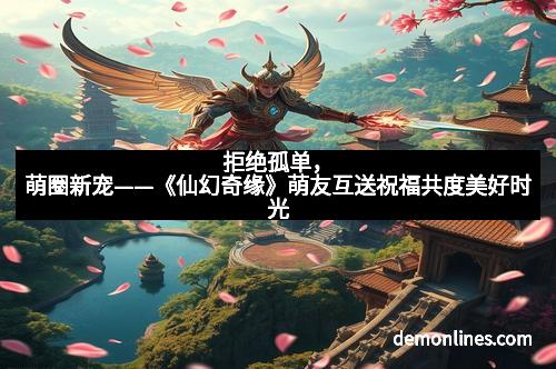 拒绝孤单，萌圈新宠——《仙幻奇缘》萌友互送祝福共度美好时光